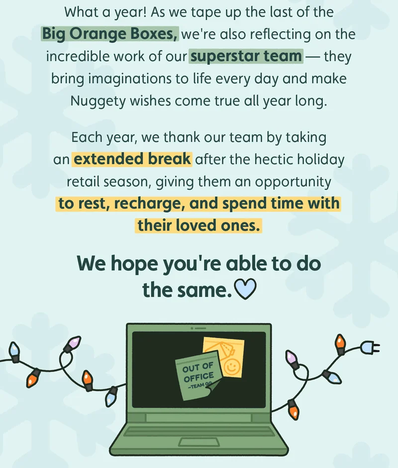 What a year! As we tape up the last of the Big Orange Boxes, we're also reflecting on the incredible work of our superstar team — they bring imaginations to life every day and make Nuggety wishes come true all year long.  Each year, we thank our team by taking an extended break after the hectic holiday retail season, giving them an opportunity to rest, recharge, and spend time with their loved ones. We hope you're able to do the same.