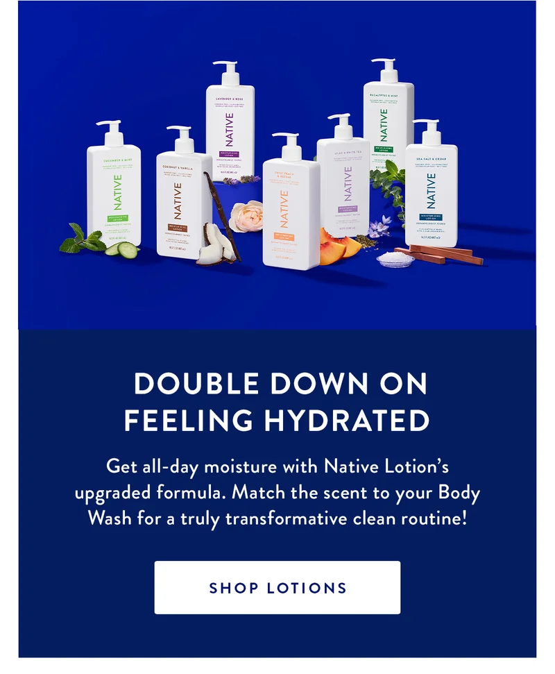 DOUBLE DOWN ON FEELING HYDRATED | Get all-day moisture with Native Lotion’s upgraded formula. Match the scent to your Body Wash for a truly transformative clean routine! | SHOP LOTIONS