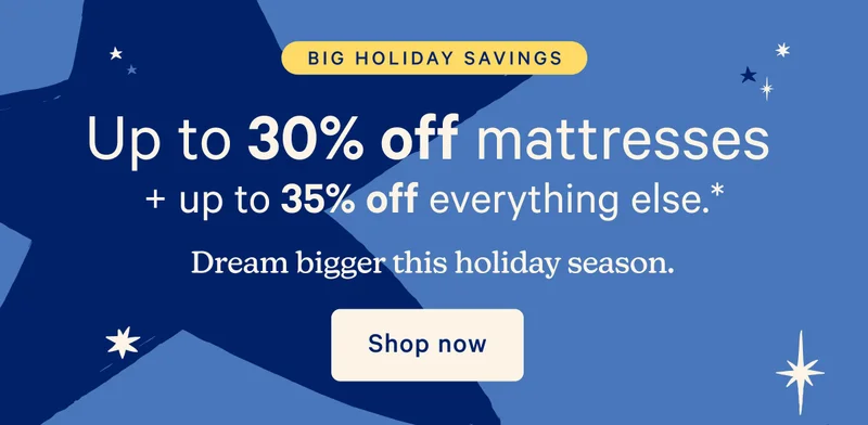 Big Holiday Savings; Up to 30% off mattresses + up to 35% off everything else.* Dream bigger this holiday season.