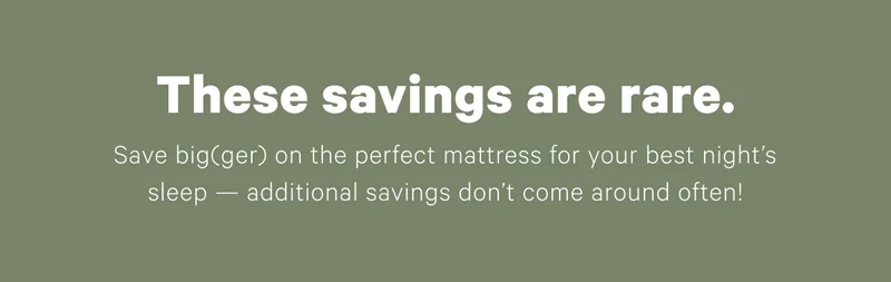 These savings are rare. Save big(ger) on the perfect mattress for your best night's sleep — additional savings don't come around often!