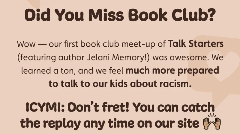Did You Miss Book Club? Wow — our first book club meeting of Talk Starters (featuring author Jelani Memory!) was awesome. We learned a ton, and we feel much more prepared to talk to our kids about racism.  ICYMI: Don’t fret! You can catch the replay any time on our site 🙌🏽