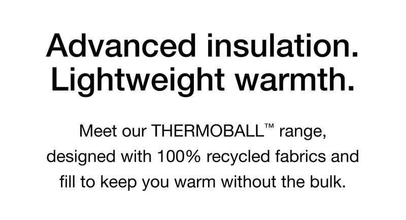 Advanced insulation. Lightweight warmth. Meet our THERMOBALL™ range, designed with 100% recycled fabrics and fill to keep you warm without the bulk.