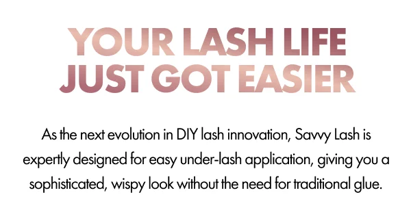 YOUR LASH LIFE JUST GOT EASIER As the next evolution in DIY lash innovation, Savvy Lash are expertly designed for easy under-lash application, giving you a sophisticated, wispy look without the need for traditional glue.