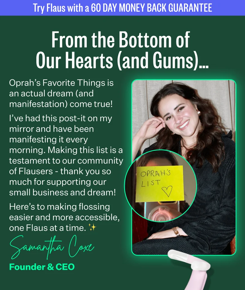 Try Flaus with a 60 day money back guarantee | From the Bottom of Our Hearts (and Gums)… | Oprah’s Favorite Things is an actual dream (and manifestation) come true! I’ve had this post-it on my mirror and have been manifesting it every morning. Making this list is a testament to our community of Flausers - thank you so much for supporting our small business and dream! Here’s to making flossing easier and more accessible, one Flaus at a time. ✨   | Samantha Coxe, Founder & CEO