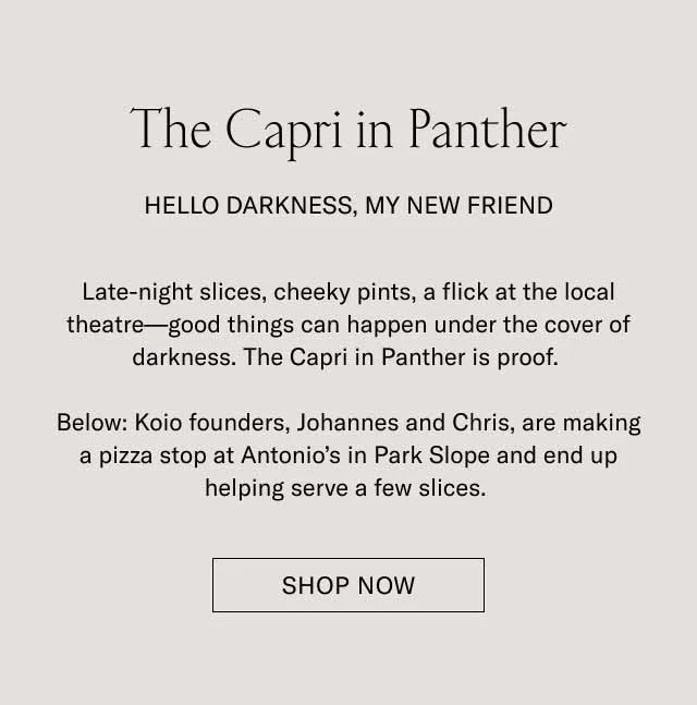 The Capri in Panther. Hello darkness, my new friend. Late-night slices, cheeky pints, a flick at the local theater–good things can happen under the cover darkness. The Capri in Panther is proof. Below: Koio founders, Johannes and Chris, are making a pizza stop at Antonio's Park Slope and end up helping serve a few slices. Shop Now