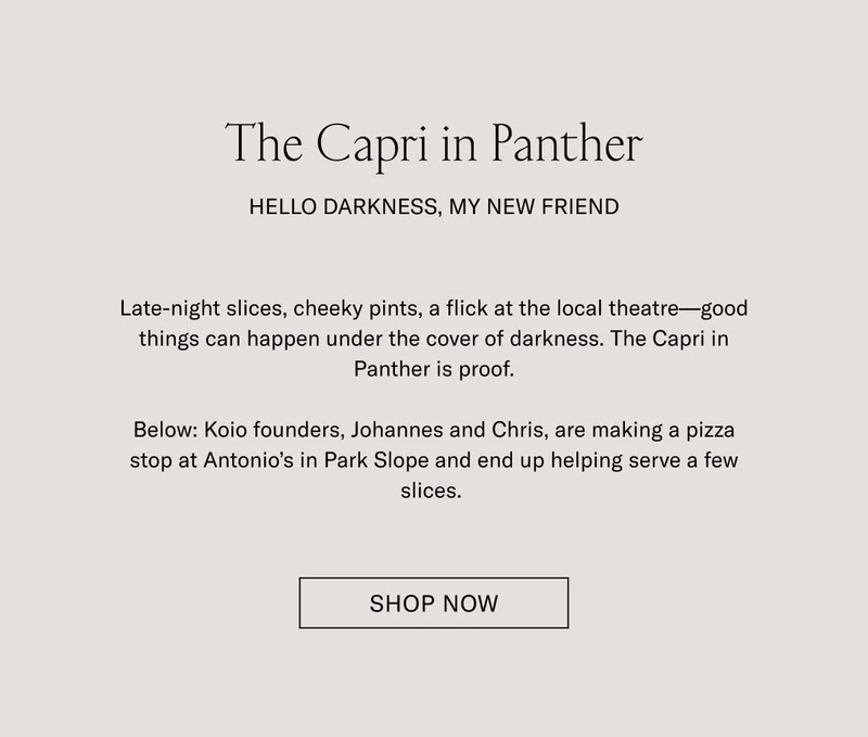 The Capri in Panther. Hello darkness, my new friend. Late-night slices, cheeky pints, a flick at the local theater–good things can happen under the cover darkness. The Capri in Panther is proof. Below: Koio founders, Johannes and Chris, are making a pizza stop at Antonio's Park Slope and end up helping serve a few slices. Shop Now