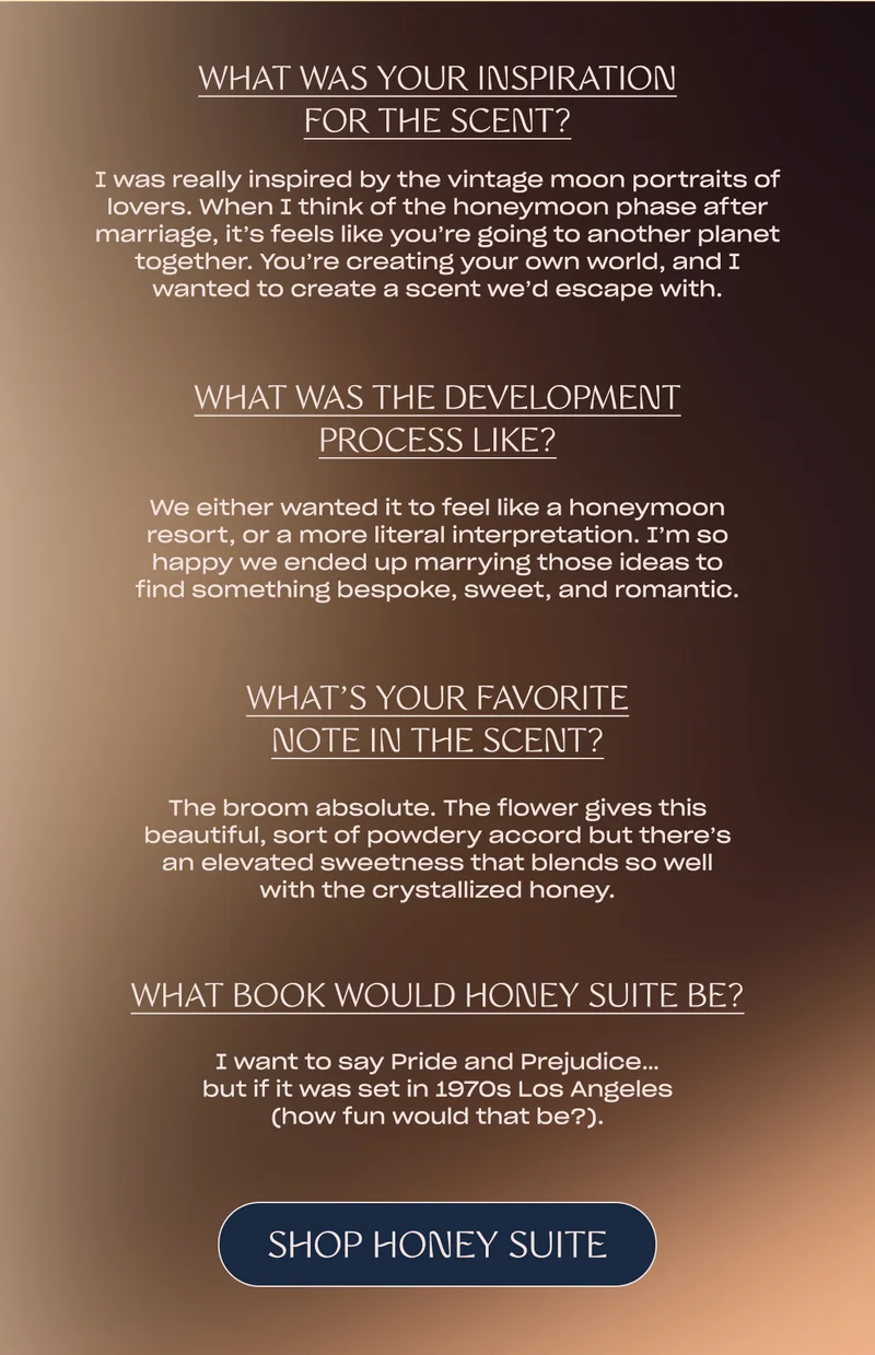 what was your inspiration for the scent? I was really inspired by the vintage moon portraits of lovers. When I think of the honeymoon phase after marriage, it’s feels like you’re going to another planet together. You’re creating your own world, and I wanted to create a scent we’d escape with.