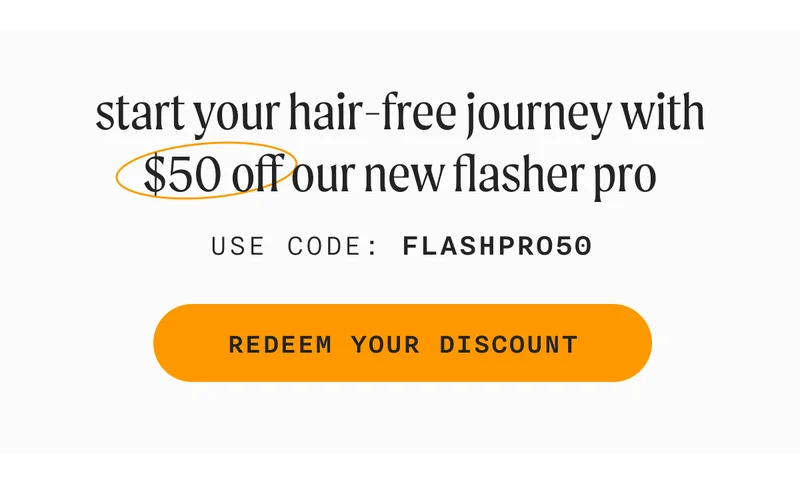 start your hair-free journey with $50 off our new Flasher Pro - USE CODE: FLASHPRO50 - REDEEM YOUR DISCOUNT