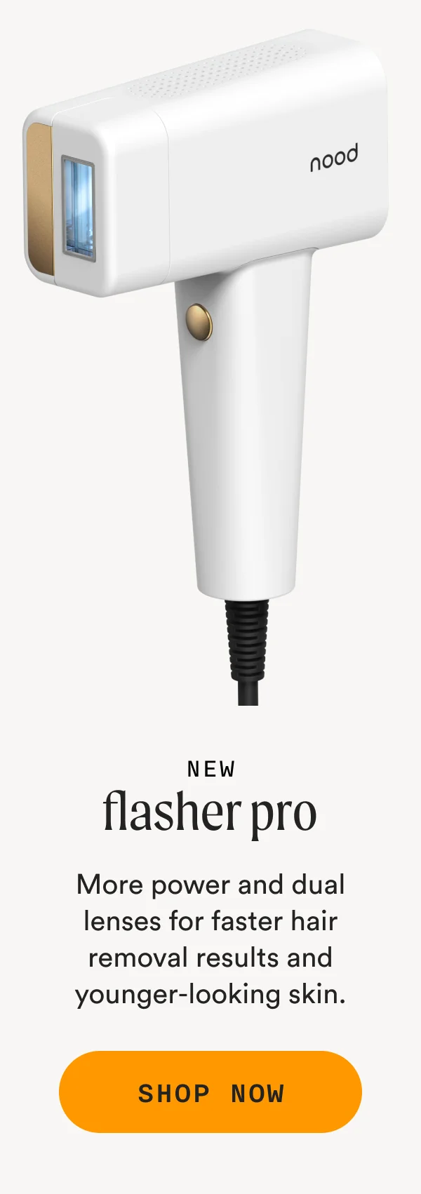 New - Flasher Pro - More power and dual lenses for faster hair removal results and younder-looking skin.