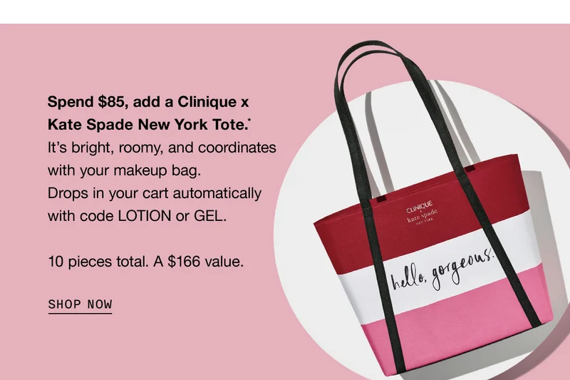 Spend $85, add a Clinique x Kate Spade New York Tote.* It’s bright, roomy, and coordinates with your makeup bag. Drops in your cart automatically with code LOTION or GEL. 10 pieces total. A $166 value. SHOP NOW