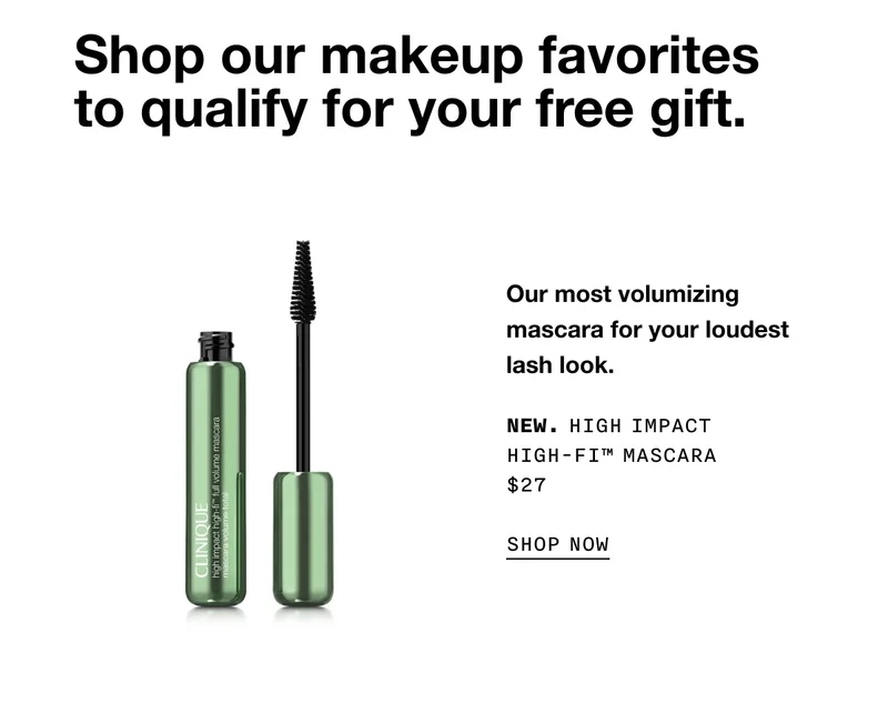 Shop our makeup favorites to qualify for your free gift. Our most volumizing mascara for your loudest lash look. NEW. HIGH IMPACT HIGH-FI TM MASCARA $27 SHOP NOW