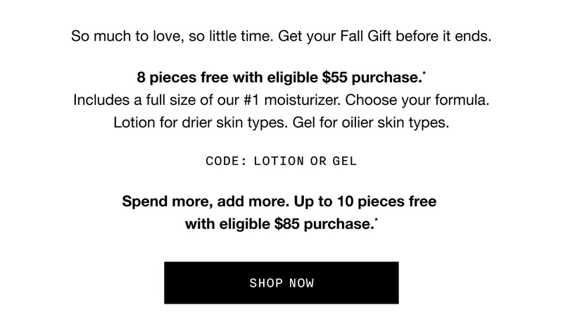 So much to love, so little time. Get your Fall Gift before it ends. 8 pieces free with eligible $55 purchase.* Includes a full size of our #1 moisturizer. Choose your formula. Lotion for drier skin types. Gel for oilier skin types. CODE: LOTION or GEL. Spend more, add more. Up to 10 pieces free with eligible $85 purchase.* SHOP NOW