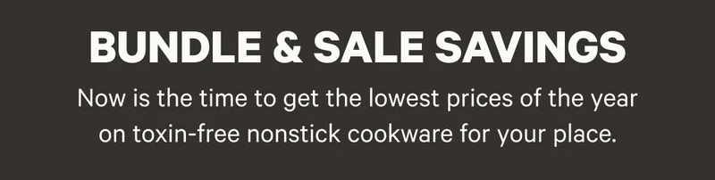 Bundle and Sale Savings - Now is the time to get the lowest prices of the year on toxin-free nonstick cookware for your place.