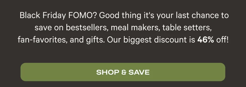Black Friday FOMO? Good thing it's your last chance to save on bestsellers, meal makers, table setters, fan-favorites, and gifts. Our biggest discount is 46% off!? - Shop and Save