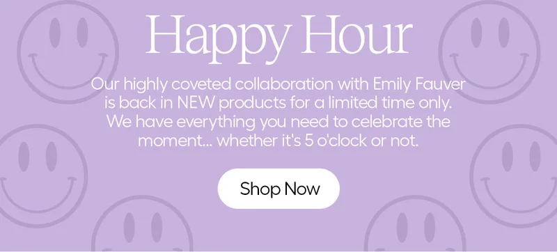 Happy Hour: Our highly coveted collaboration with Emily Fauver is back in NEW products for a limited time only. We have everything you need to celebrate the moment...whether it's 5'clock or not. - Shop Now