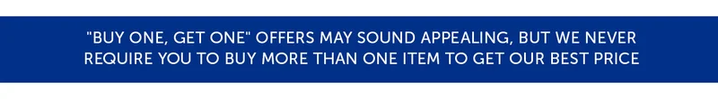 "Buy One, Get One" offers may sound appealing, but we never require you to buy more than one item to get our best price.