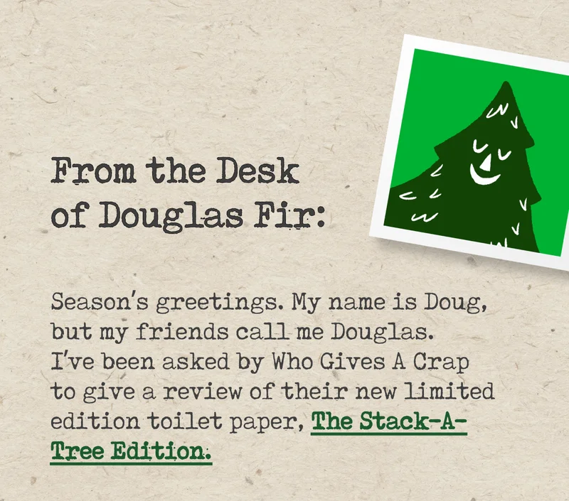 From the Desk of Douglas Fir: Season's greetings. My name is Doug, but my friends call me Douglas. I've been asked by Who Gives A Crap to give a review of their new limited edition toilet paper, The Stack-A-Tree Edition.