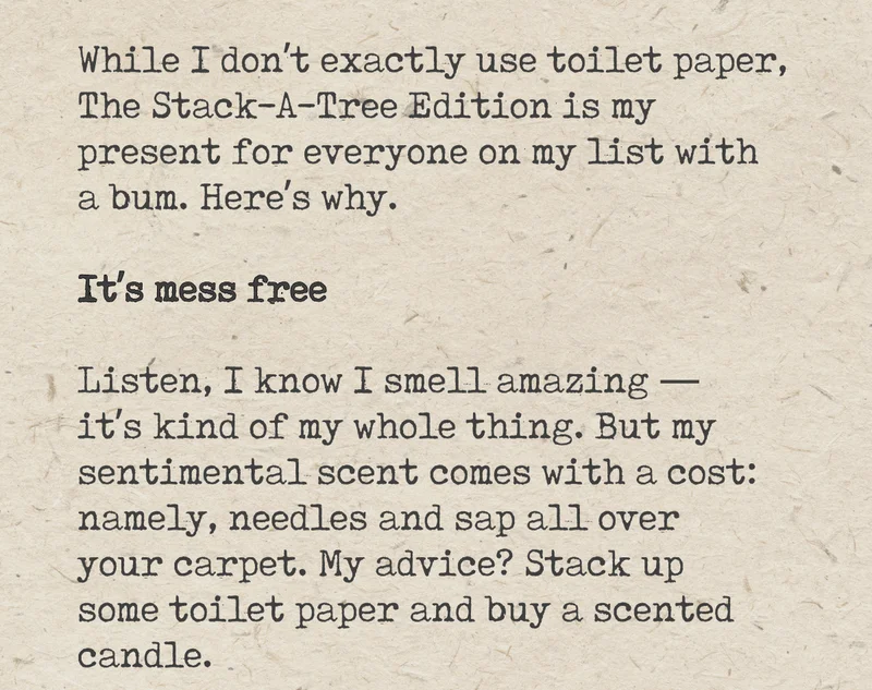 While I don't exactly use toilet paper, The Stack-A-Tree Edition is my present for everyone on my list with a bum. Here's why. It's mess free. Listen, I know I smell amazing - it's kind of my whole thing. But my sentimental scent comes with a cost: namely, needles and sap all over your carpet. My advice? Stack up some toilet paper and buy a scented candle.