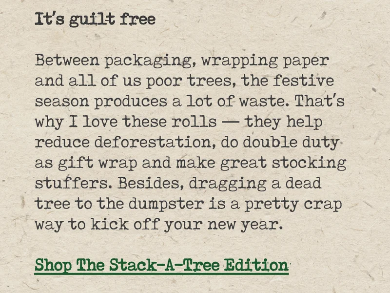 It's guilt free. Between packaging, wrapping paper and all of us poor trees, the festive season produces a lot of waste. That's why I love these rolls - they help reduce deforestation, do double duty as gift wrap and make great stocking stuffers. Besides, dragging a dead tree to the dumpster is a pretty crap way to kick off your new year. Shop The Stack-A-Tree Edition.