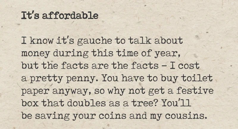 It's affordable. I know it's gauche to talk about money during this time of year, but the facts are the facts - I cost a pretty penny. You have to buy toilet paper anyway, so why not get a festive box that doubles as a tree? You'll be saving your coins and my cousins.