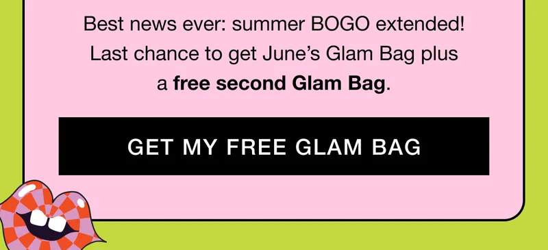 Best news ever: summer BOGO extended! Last chance to get June’s Glam Bag plus a free second Glam Bag. GET MY FREE GLAM BAG