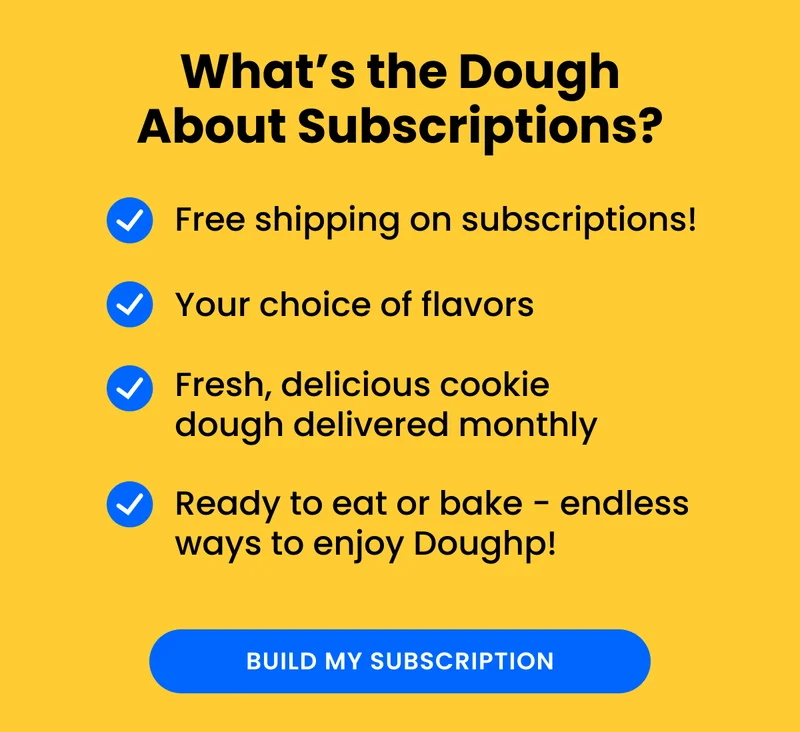 What’s the Dough About Subscriptions? Free shipping on subscriptions,  Your choice of flavors,Fresh, delicious cookie dough delivered monthly, and Ready to eat or bake - endless ways to enjoy Doughp