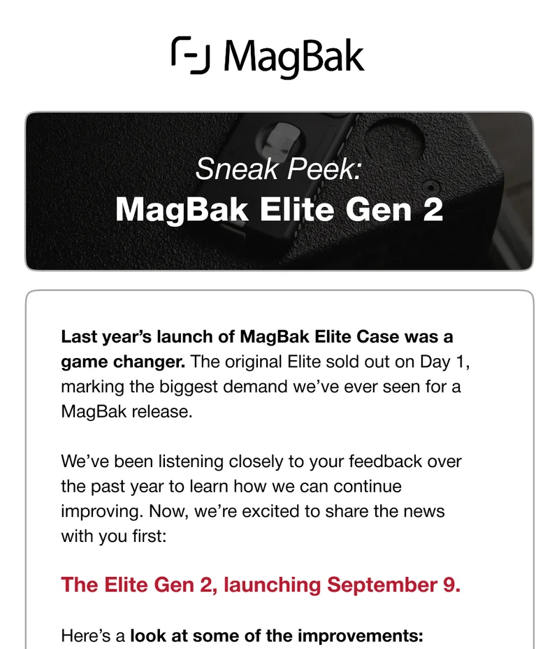 Sneak Peek: MagBak Elite Gen 2 Last year’s launch of MagBak Elite Case was a game changer. The original Elite sold out on Day 1, marking the biggest demand we’ve ever seen for a MagBak release.  We’ve been listening closely to your feedback over the past year to learn how we can continue improving. Now, we’re excited to share the news with you first:  The Elite Gen 2, launching September 9.   Here’s a look at some of the improvements: