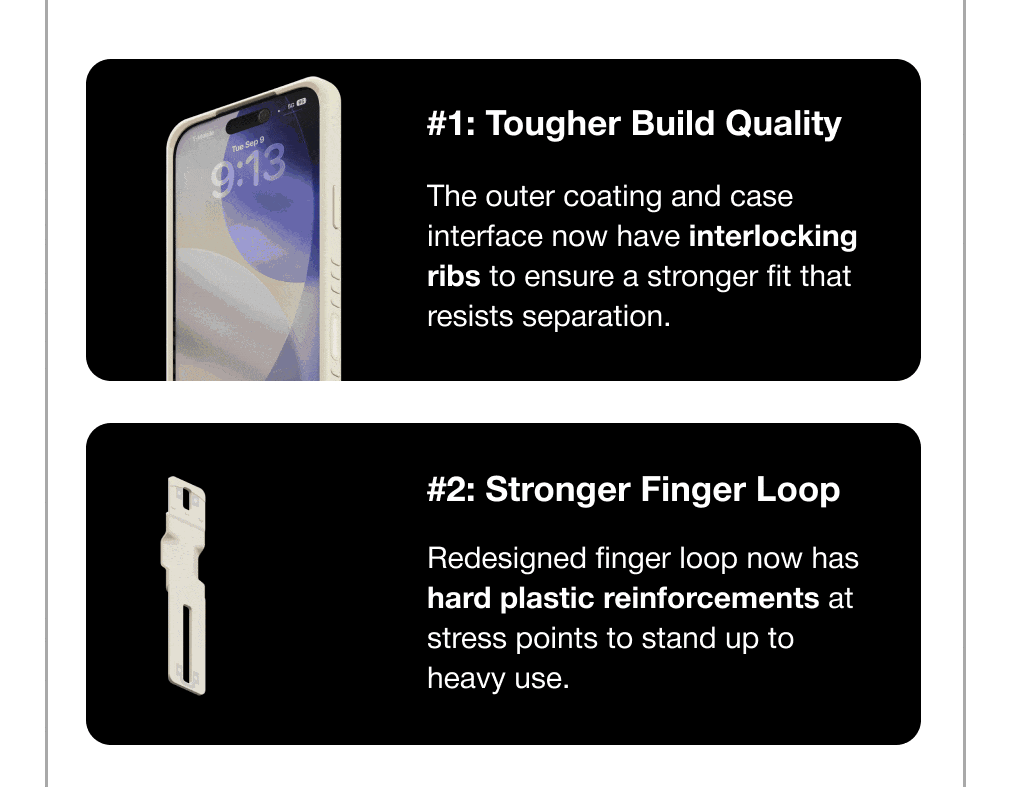 #1: Tougher Build Quality  The outer coating and case interface now have interlocking ribs to ensure a stronger fit that resists separation. #2: Stronger Finger Loop  Redesigned finger loop now has hard plastic reinforcements at stress points to stand up to heavy use.