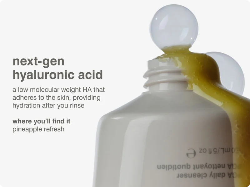 next-gen hyaluronic acid a low molecular weight HA that adheres to the skin, providing hydration after you rinse​ ​ where you'll find it pineapple refresh​