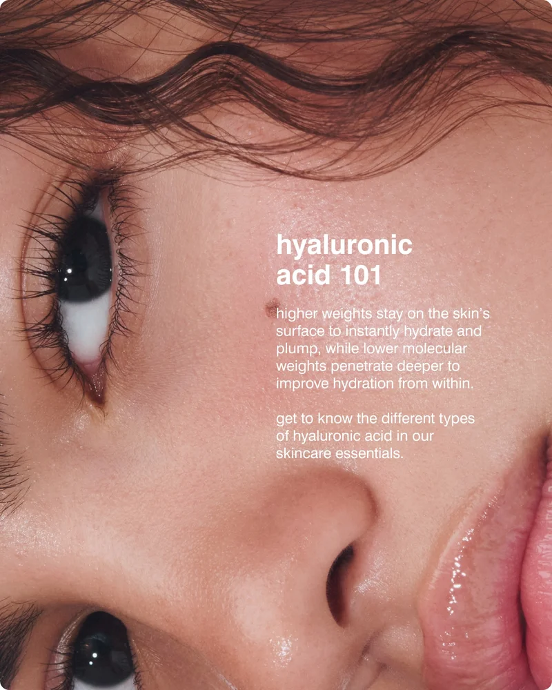 hyaluronic acid 101 higher weights stay on the skin's surface to instantly hydrate and plump, while lower molecular weights penetrate deeper to improve hydration from within. ​  get to know the different types  of hyaluronic acid in our  skincare essentials.​