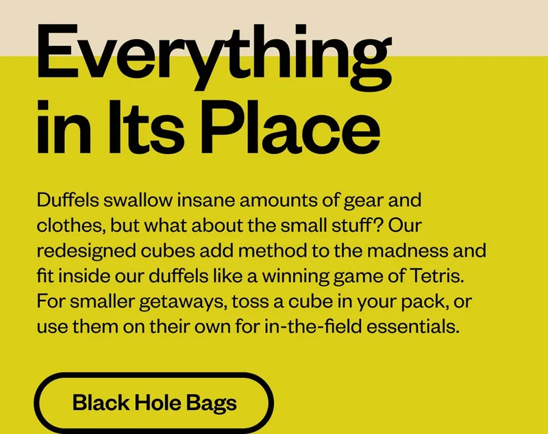 Everything in its place. Duffels swallow insane amounts of gear and clothes, but what about the small stuff? Our redesigned cubes add method to the madness and fit inside our duffels like a winning game of Tetris. For smaller getaways, toss a cube in your pack, or use them on their own for in-the-field essentials. Shop Black Hole Bags.