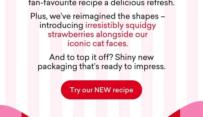 Plus, we've reimagined the shapes – introducing irresistibly squidgy strawberries alongside our iconic cat faces. And to top it off? Shiny new packaging that’s ready to impress.