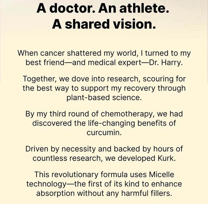 A doctor. An athlete. A shared vision. | When cancer shattered my world, I turned to my best friend—and medical expert—Dr. Harry.   Together, we dove into research, scouring for the best way to support my recovery through plant-based science.  By my third round of chemotherapy, we had discovered the life-changing benefits of curcumin.  Driven by necessity and backed by hours of countless research, we developed Kurk.  This revolutionary formula uses Micelle technology—the first of its kind to enhance absorption without any harmful fillers.When cancer shattered my world, I turned to my best friend—and medical expert—Dr. Harry.   Together, we dove into research, scouring for the best way to support my recovery through plant-based science.  By my third round of chemotherapy, we had discovered the life-changing benefits of curcumin.  Driven by necessity and backed by hours of countless research, we developed Kurk.  This revolutionary formula uses Micelle technology—the first of its kind to enhance absorption without any harmful fillers.