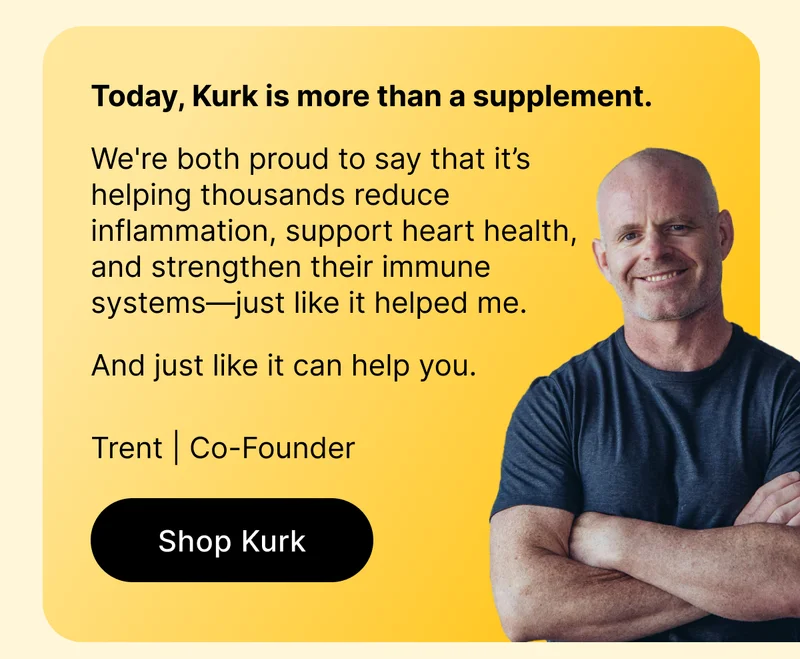 Today, Kurk is more than a supplement.   We're both proud to say that it’s helping thousands reduce inflammation, support heart health, and strengthen their immune systems—just like it helped me.  And just like it can help you.   Trent | Co-Founder [ Shop Kurk ]