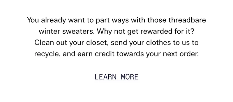 You already want to part ways with those threadbare winter sweaters. Why not get rewarded for it? Clean out your closet, send your clothes to us to recycle, and earn credit towards your next order.
