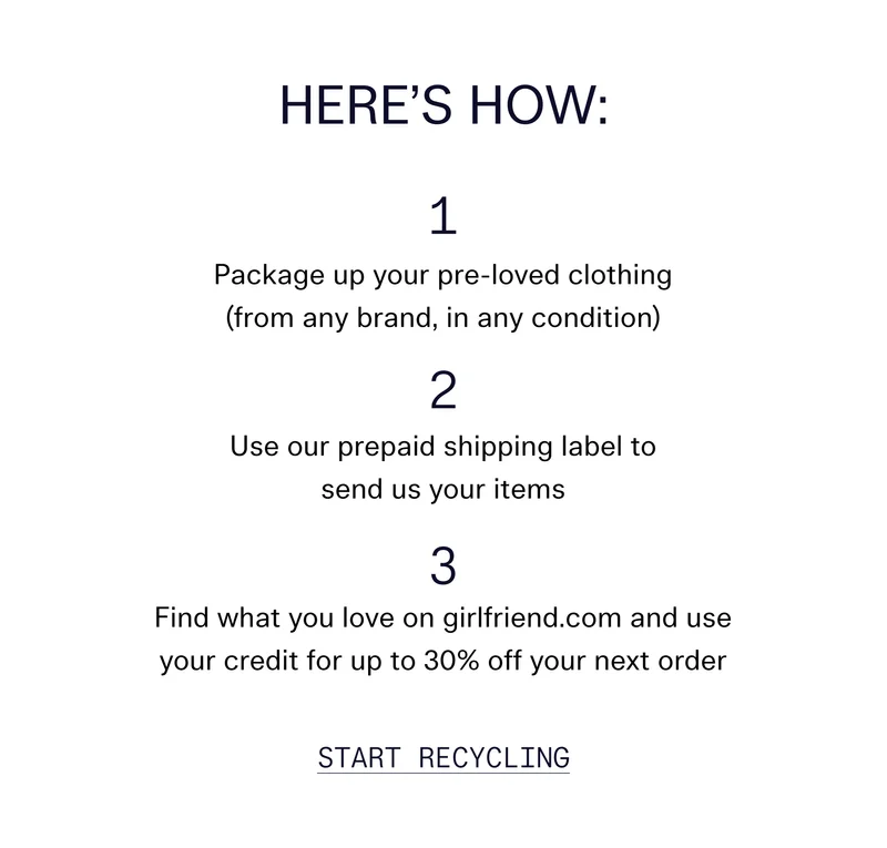 Here’s How  Package up your pre-loved clothing (from any brand, in any condition) Use our prepaid shipping label to send us your items Find what you love on girlfriend.com and use your credit for up to 30% off your next order Start Recycling