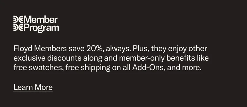 Floyd Members save 20%, always and enjoy other exclusive discounts along and member-only benefits like free swatches, free shipping on all Add-Ons, and more.