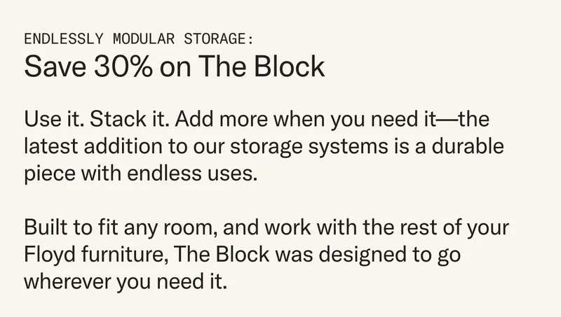 Use it. Stack it. Add more when you need it—the latest addition to our storage systems is a durable piece with endless uses.   Built to fit any room, and work with the rest of your Floyd furniture, The Block was designed to go wherever you need it.