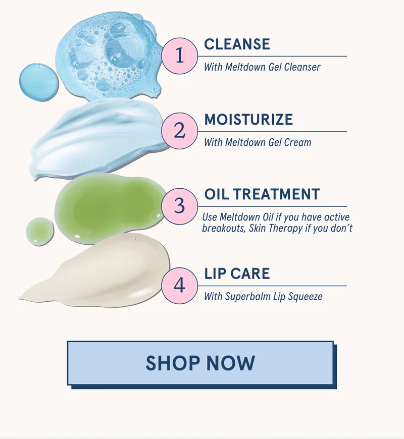 1. Cleanse with Meltdown Gel Cleanser | 2. Moisturize with Meltdown Gel Cream  | 3. Oil Treatment: Use Meltdown Oil if you have active breakouts, Skin Therapy if you don’t | 4. Lip Care with Superbalm Lip Squeeze [SHOP NOW]