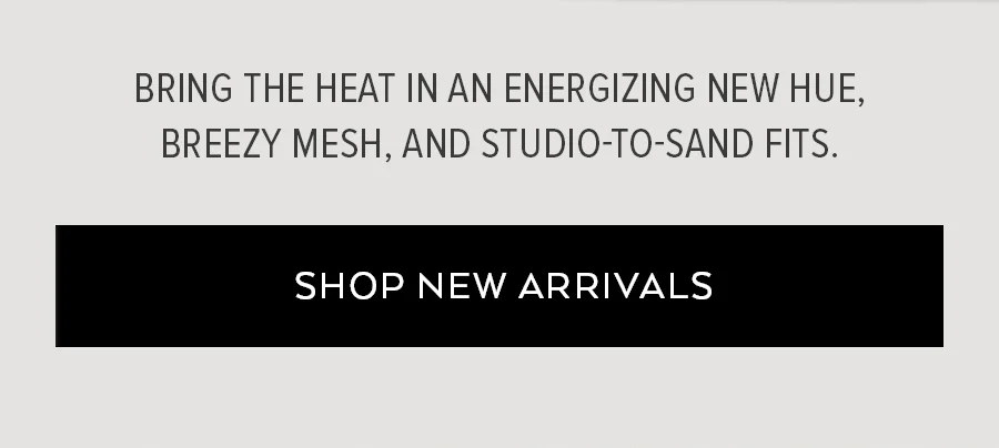 BRING THE HEAT IN AN ENERGIZING NEW HUE, BREEZY MESH AND STUDIO-TO-SAND FITS. SHOP NEW ARRIVALS