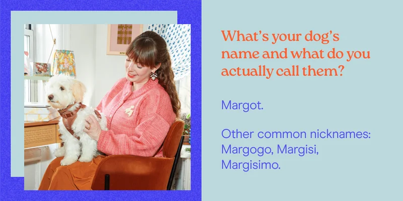 What’s your dog’s name and what do you actually call them? Margot.&nbsp; Other common nicknames: Margogo, Margisi, Margisimo.