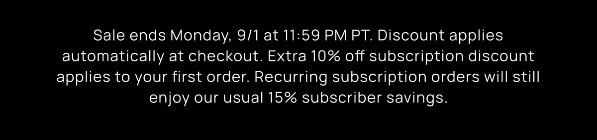 Sale ends Monday, 9/1 at 11:59 PM PT. Discount applies automatically at checkout. Extra 10% off subscription discount applies to your first order. Recurring subscription orders will still enjoy our usual 15% subscriber savings.