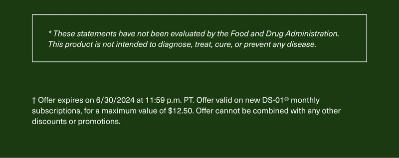 These statements have not been evaluated by the Food and Drug Administration. This product is not intended to diagnose, treat, cure, or prevent any disease. | Offer expires on 6/30/2024 at 11:59 p.m. PT. Offer valid on new DS-01Ⓡ monthly subscriptions, for a maximum value of $12.50. Offer cannot be combined with any discounts or promotions.