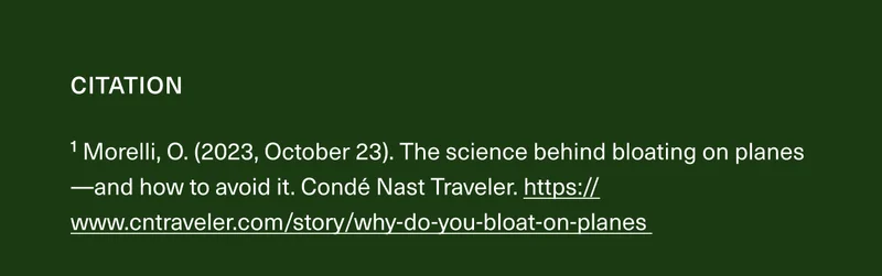 1 Morelli, O. (2023, October 23). The science behind bloating on planes-and how to avoid it. Condé Nast Traveler. https://www.cntraveler.com/story/why-do-you-bloat-on-planes