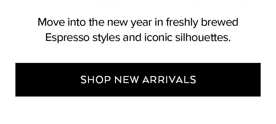 MOVE INTO THE NEW YEAR IN FRESHLY BREWED ESPRESSO STYLES AND ICONIC SILHOUETTES. SHOP NEW ARRIVALS