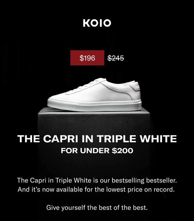 KOIO THE CAPRI IN TRIPLE WHITE FOR UNDER $200 The Capri in Triple White is our bestselling bestseller. And it’s now available for the lowest price on record. Give yourself the best of the best. Shop Men Shop Women