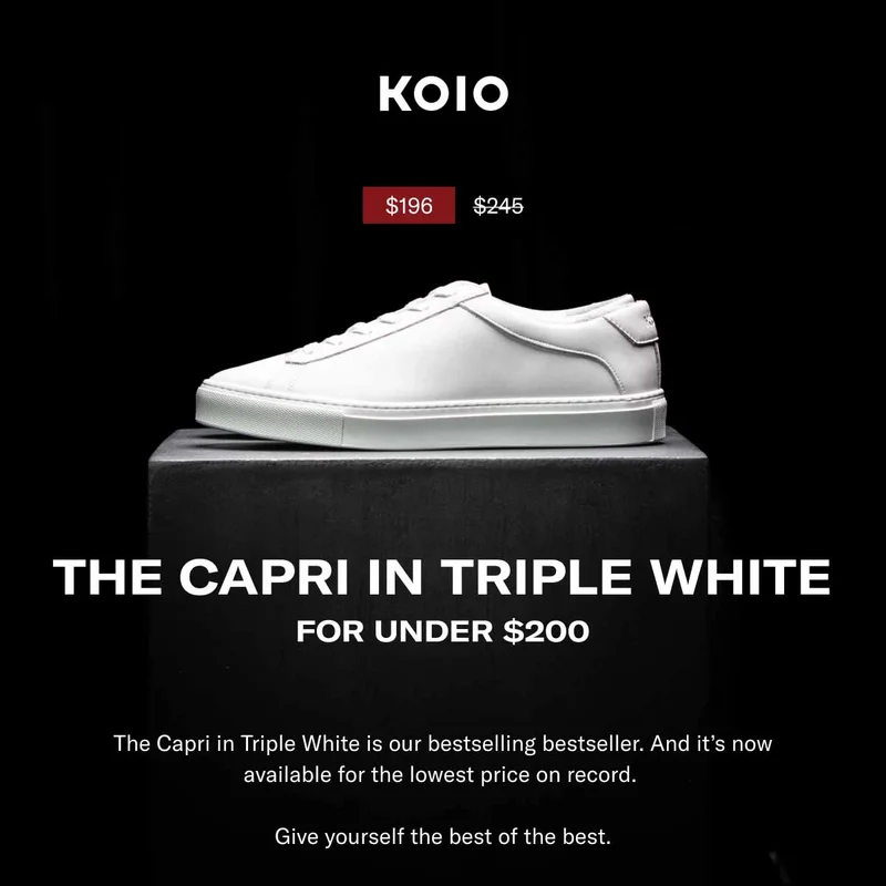 KOIO THE CAPRI IN TRIPLE WHITE FOR UNDER $200 The Capri in Triple White is our bestselling bestseller. And it’s now available for the lowest price on record. Give yourself the best of the best. Shop Men Shop Women