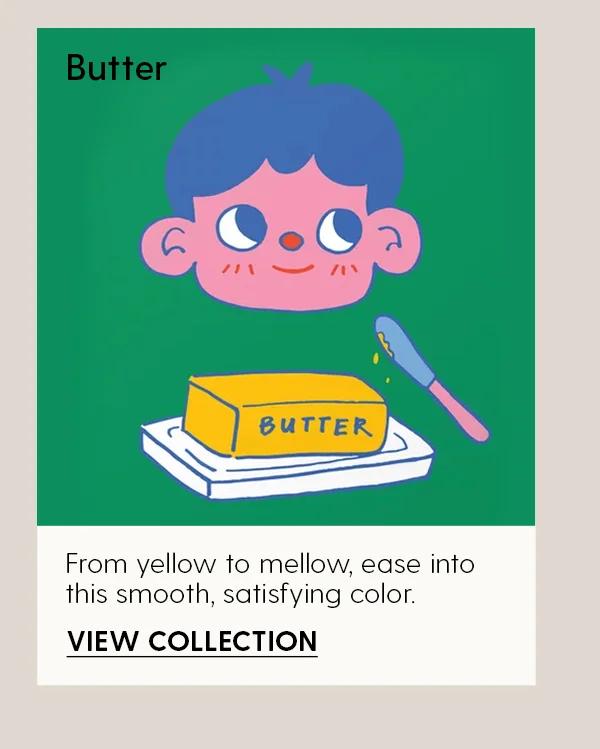 Butter | From yellow to mellow, ease into this smooth, satisfying color. | View Collection