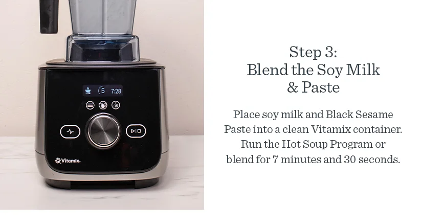 Step3: Blend the Soy Milk & Paste Place soy milk and Black Sesame Paste into a clean Vitamix Container. Run the Hot Soup Program or blend for 7 minutes and 30 seconds.