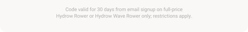 Code valid for 30 days from email signup on full-price Hydrow Rower or Hydrow Wave Rower only; restrictions apply.